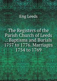 The Registers of the Parish Church of Leeds .: Baptisms and Burials 1757 to 1776. Marriages 1754 to 1769