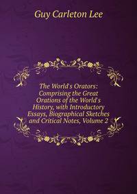 The World's Orators: Comprising the Great Orations of the World's History, with Introductory Essays, Biographical Sketches and Critical Notes, Volume 2