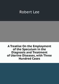 A Treatise On the Employment of the Speculum in the Diagnosis and Treatment of Uterine Diseases, with Three Hundred Cases