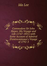 Commodore Sir John Hayes: His Voyage and Life (1767-1831) with Some Account of Admiral D'entrecasteaux's Voyage of 1792-3
