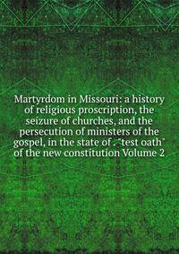 Martyrdom in Missouri: a history of religious proscription, the seizure of churches, and the persecution of ministers of the gospel, in the state of . "test oath" of the new constitution Volume 2