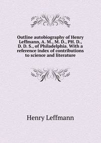 Outline autobiography of Henry Leffmann, A. M., M. D., PH. D., D. D. S., of Philadelphia. With a reference index of contributions to science and literature