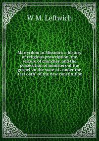 Martyrdom in Missouri: a history of religious proscription, the seizure of churches, and the persecution of ministers of the gospel, in the state of . under the "test oath" of the new constitution