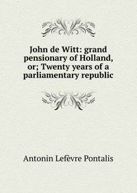 John de Witt: grand pensionary of Holland, or; Twenty years of a parliamentary republic