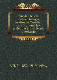 Canada's federal system; being a treatise on Canadian constitutional law under the British North America act