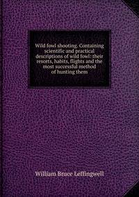 Wild fowl shooting. Containing scientific and practical descriptions of wild fowl: their resorts, habits, flights and the most successful method of hunting them