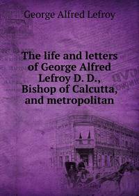 The life and letters of George Alfred Lefroy D. D., Bishop of Calcutta, and metropolitan