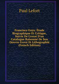 Francisco Goya: ?tude Biographique Et Critique, Suivie De L'essai D'un Catalogue Raisonn? De Son Oeuvre Grav? Et Lithographi? (French Edition)