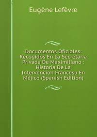 Documentos Oficiales: Recogidos En La Secretaria Privada De Maximiliano : Historia De La Intervencion Francesa En Mejico (Spanish Edition)