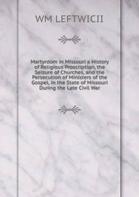 Martyrdom in Missouri a History of Religious Proscription, the Seizure of Churches, and the Persecution of Ministers of the Gospel, in the State of Missouri During the Late Civil War