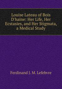 Louise Lateau of Bois D'haine: Her Life, Her Ecstasies, and Her Stigmata, a Medical Study