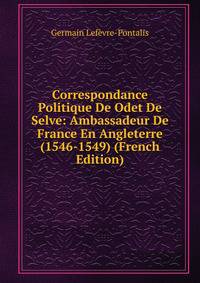 Correspondance Politique De Odet De Selve: Ambassadeur De France En Angleterre (1546-1549) (French Edition)