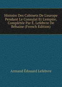 Histoire Des Cabinets De L'europe Pendant Le Consulat Et L'empire, Compl?t?e Par ?. Lefebvre De B?haine (French Edition)