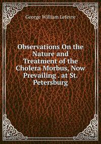Observations On the Nature and Treatment of the Cholera Morbus, Now Prevailing . at St. Petersburg