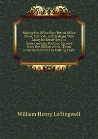 Making the Office Pay: Tested Office Plans, Methods, and Systems That Make for Better Results from Everyday Routine, Secured from the Offices of the . Them to Increase Profits by Cutting Costs
