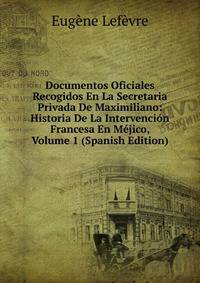 Documentos Oficiales Recogidos En La Secretaria Privada De Maximiliano: Historia De La Intervencion Francesa En Mejico, Volume 1 (Spanish Edition)
