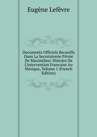 Documents Officiels Recueills Dans La Secretairerie Priv?e De Maximilien: Histoire De L'intervention Francaise Au Mexique, Volume 1 (French Edition)