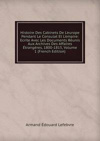 Histoire Des Cabinets De L'europe Pendant Le Consulat Et L'empire: Ecrite Avec Les Documents R?unis Aux Archives Des Affaires ?trang?res, 1800-1815, Volume 1 (French Edition)