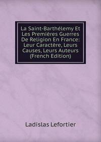 La Saint-Barthelemy Et Les Premieres Guerres De Religion En France: Leur Caractere, Leurs Causes, Leurs Auteurs (French Edition)