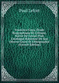 Francisco Goya, ?tude Biographique Et Critique, Suivie De L'essai D'un Catalogue Raisonn? De Son OEuvre Grav? Et Lithographi? (French Edition)