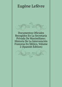 Documentos Oficiales Recogidos En La Secretaria Privada De Maximiliano: Historia De La Intervencion Francesa En Mejico, Volume 2 (Spanish Edition)