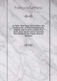 Le Voile Lev? Pour Les Curieux: Ou, Histoire De La Franc-Maconnerie, Depuis Son Origine Jusqu'a Nos Jours. Avec Continuation Extraite Des Meilleurs Ouvrages (French Edition)