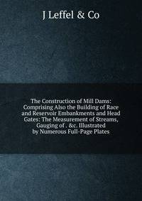 The Construction of Mill Dams: Comprising Also the Building of Race and Reservoir Embankments and Head Gates: The Measurement of Streams, Gauging of . &amp;c. Illustrated by Numerous Full-Page Plates