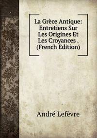 La Gr?ce Antique: Entretiens Sur Les Origines Et Les Croyances . (French Edition)