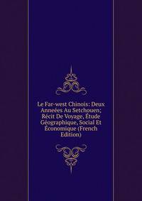 Le Far-west Chinois: Deux Anneees Au Setchouen; Recit De Voyage, Etude Geographique, Social Et Economique (French Edition)