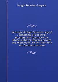 Writings of Hugh Swinton Legare . consisting of a diary of Brussels, and journal of the Rhine; extracts from his private and diplomatic . to the New-York and Southern reviews