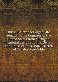 Russell Alexander Alger, late senator in the Congress of the United States from Michigan: memorial exercises of the Senate and House of . A.D. 1907 : sketch of Senator Alger's life