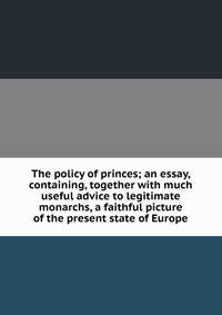 The policy of princes; an essay, containing, together with much useful advice to legitimate monarchs, a faithful picture of the present state of Europe