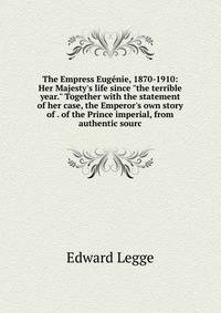 The Empress Eug?nie, 1870-1910: Her Majesty's life since "the terrible year." Together with the statement of her case, the Emperor's own story of . of the Prince imperial, from authentic sourc