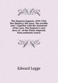 The Empress Eugenie, 1870-1910, Her Majesty's life since "the terrible year"; together with the statement of her case. The Emperor's own story of . of the Prince Imperial, from authentic source