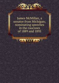 James McMillan, a senator from Michigan; nominating speeches in the caucuses of 1889 and 1895