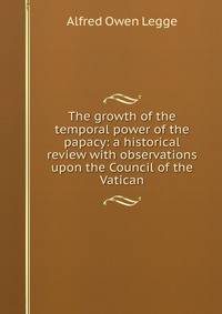 The growth of the temporal power of the papacy: a historical review with observations upon the Council of the Vatican