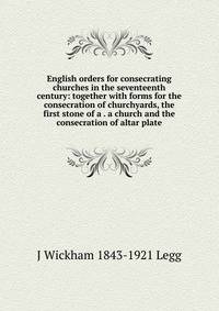 English orders for consecrating churches in the seventeenth century: together with forms for the consecration of churchyards, the first stone of a . a church and the consecration of altar plate