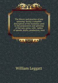 The theory and practice of jute spinning: being a complete description of the machines used in the preparation and spinning of the jute yarns; with . tables of speeds, drafts, production, wast