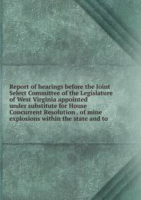 Report of hearings before the Joint Select Committee of the Legislature of West Virginia appointed under substitute for House Concurrent Resolution . of mine explosions within the state and to