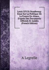 Louis XIV Et Strasbourg: Essai Sur La Politique De La France En Alsace, D'apr?s Des Documents Officiels Et In?dits (French Edition)