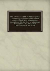 The Amended Code of West Virginia: Containing All the Chapters of the Code of 1868.With an Addenda Containing All the Acts of a General Nature Not . the Amended Constitution of the State