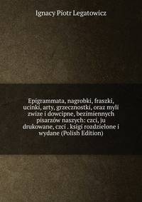 Epigrammata, nagrobki, fraszki, ucinki, arty, grzecznostki, oraz myli zwize i dowcipne, bezimiennych pisarzow naszych: czci, ju drukowane, czci . ksigi rozdzielone i wydane (Polish Edition)