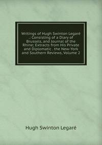 Writings of Hugh Swinton Legare .: Consisting of a Diary of Brussels, and Journal of the Rhine; Extracts from His Private and Diplomatic . the New-York and Southern Reviews, Volume 2