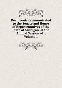 Documents Communicated to the Senate and House of Representatives of the State of Michigan, at the Annual Session of ., Volume 1