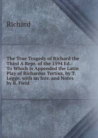 The True Tragedy of Richard the Third A Repr. of the 1594 Ed.: To Which Is Appended the Latin Play of Richardus Tertius, by T. Legge. with an Intr. and Notes by B. Field