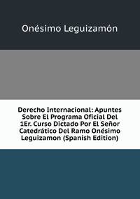 Derecho Internacional: Apuntes Sobre El Programa Oficial Del 1Er. Curso Dictado Por El Senor Catedratico Del Ramo Onesimo Leguizamon (Spanish Edition)