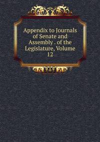 Appendix to Journals of Senate and Assembly . of the Legislature, Volume 12