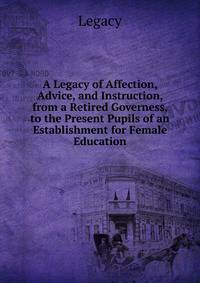 A Legacy of Affection, Advice, and Instruction, from a Retired Governess, to the Present Pupils of an Establishment for Female Education