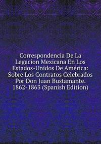 Correspondencia De La Legacion Mexicana En Los Estados-Unidos De America: Sobre Los Contratos Celebrados Por Don Juan Bustamante. 1862-1863 (Spanish Edition)
