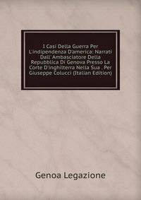 I Casi Della Guerra Per L'indipendenza D'america: Narrati Dall' Ambasciatore Della Repubblica Di Genova Presso La Corte D'inghilterra Nella Sua . Per Giuseppe Colucci (Italian Edition)